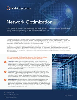 Network Optimization
© Rahi Systems
+1-510-651-2205
sales.usa@rahisystems.com
www.rahisystems.com
Rahi Systems’ proven methodology helps organizations increase the performance,
agility and manageability of the network infrastructure
A high-performance, highly available network is critical to business operations, enabling communication, collaboration and
access to on-premises and cloud resources. However, traditional networks were not designed for today’s hybrid IT model, and
are unable to support growing numbers of users and devices. Many IT teams struggle to meet increasingly stringent business
requirements and keep pace with maintenance and administration tasks.
Rahi Systems understands these challenges, and has developed a comprehensive methodology for the design, implementation
and ongoing management of next-generation network architectures. The Rahi Systems' team works with each customer to
define business and technical objectives, and determine how existing network elements meet or do not meet requirements. Rahi
Systems' engineers will then architect an automation-ready network, prove the technology in a lab environment, then roll out to
full-scale production.
Rahi’s methodology divides each project into nine phases to mitigate
risk while progressing steadily toward the desired objectives:
Discovery: The Rahi team will collect information on devices, connections and
protocols and create diagrams of the physical and logical network topology. Rahi
will also capture and review configurations of existing network elements, and gather
information on services and SLAs in order to evaluate bandwidth and throughput
requirements. Through collaboration with the customer’s IT team, Rahi will review
existing operational processes.
Architecture: Using the information collected during the discovery phase, Rahi
will architect a next-generation network capable of supporting current and future
requirements. Where possible, Rahi will incorporate existing devices and
connections into the design. Rahi will also identify automation tools, define the
structure of the data to be ingested into the software, and map out the process flow.
Implementation: The implementation phase involves the development of a well
architected plan that maps out the necessary steps to accomplish the desired
outcomes. Rahi will create an overview document along with detailed requirements
and configuration templates for the various network devices and operating systems.
Rahi will also specify the resource requirements for the orchestration manager, SDN
controller and other automation tools.
1
2
3
 
