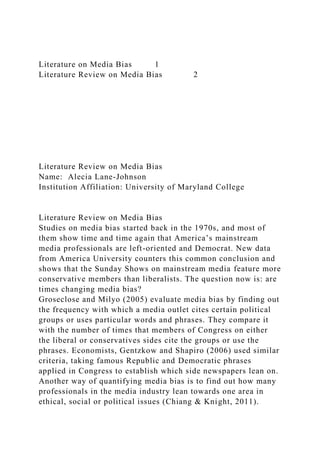 Literature on Media Bias 1
Literature Review on Media Bias 2
Literature Review on Media Bias
Name: Alecia Lane-Johnson
Institution Affiliation: University of Maryland College
Literature Review on Media Bias
Studies on media bias started back in the 1970s, and most of
them show time and time again that America’s mainstream
media professionals are left-oriented and Democrat. New data
from America University counters this common conclusion and
shows that the Sunday Shows on mainstream media feature more
conservative members than liberalists. The question now is: are
times changing media bias?
Groseclose and Milyo (2005) evaluate media bias by finding out
the frequency with which a media outlet cites certain political
groups or uses particular words and phrases. They compare it
with the number of times that members of Congress on either
the liberal or conservatives sides cite the groups or use the
phrases. Economists, Gentzkow and Shapiro (2006) used similar
criteria, taking famous Republic and Democratic phrases
applied in Congress to establish which side newspapers lean on.
Another way of quantifying media bias is to find out how many
professionals in the media industry lean towards one area in
ethical, social or political issues (Chiang & Knight, 2011).
 
