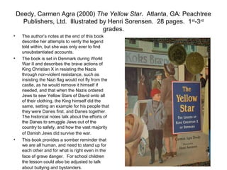 Deedy, Carmen Agra (2000) The Yellow Star. Atlanta, GA: Peachtree
      Publishers, Ltd. Illustrated by Henri Sorensen. 28 pages. 1 st-3rd
                                    grades.
•     The author’s notes at the end of this book
      describe her attempts to verify the legend
      told within, but she was only ever to find
      unsubstantiated accounts.
•     The book is set in Denmark during World
      War II and describes the brave actions of
      King Christian X in resisting the Nazis
      through non-violent resistance, such as
      insisting the Nazi flag would not fly from the
      castle, as he would remove it himself if
      needed, and that when the Nazis ordered
      Jews to sew Yellow Stars of David onto all
      of their clothing, the King himself did the
      same, setting an example for his people that
      they were Danes first, and Danes together.
      The historical notes talk about the efforts of
      the Danes to smuggle Jews out of the
      country to safety, and how the vast majority
      of Danish Jews did survive the war.
•     This book provides a somber reminder that
      we are all human, and need to stand up for
      each other and for what is right even in the
      face of grave danger. For school children
      the lesson could also be adjusted to talk
      about bullying and bystanders.
 