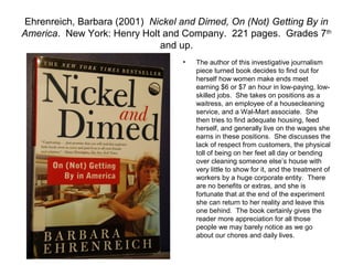 Ehrenreich, Barbara (2001) Nickel and Dimed, On (Not) Getting By in
America. New York: Henry Holt and Company. 221 pages. Grades 7 th
                             and up.
                                  •   The author of this investigative journalism
                                      piece turned book decides to find out for
                                      herself how women make ends meet
                                      earning $6 or $7 an hour in low-paying, low-
                                      skilled jobs. She takes on positions as a
                                      waitress, an employee of a housecleaning
                                      service, and a Wal-Mart associate. She
                                      then tries to find adequate housing, feed
                                      herself, and generally live on the wages she
                                      earns in these positions. She discusses the
                                      lack of respect from customers, the physical
                                      toll of being on her feet all day or bending
                                      over cleaning someone else’s house with
                                      very little to show for it, and the treatment of
                                      workers by a huge corporate entity. There
                                      are no benefits or extras, and she is
                                      fortunate that at the end of the experiment
                                      she can return to her reality and leave this
                                      one behind. The book certainly gives the
                                      reader more appreciation for all those
                                      people we may barely notice as we go
                                      about our chores and daily lives.
 