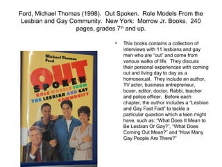 Ford, Michael Thomas (1998). Out Spoken. Role Models From the
 Lesbian and Gay Community. New York: Morrow Jr. Books. 240
                   pages, grades 7th and up.

                               •   This books contains a collection of
                                   interviews with 11 lesbians and gay
                                   men who are “out” and come from
                                   various walks of life. They discuss
                                   their personal experiences with coming
                                   out and living day to day as a
                                   homosexual. They include an author,
                                   TV actor, business entrepreneur,
                                   boxer, editor, doctor, Rabbi, teacher
                                   and police officer. Before each
                                   chapter, the author includes a “Lesbian
                                   and Gay Fast Fact” to tackle a
                                   particular question which a teen might
                                   have, such as: “What Does It Mean to
                                   Be Lesbian Or Gay?”, “What Does
                                   Coming Out Mean?” and “How Many
                                   Gay People Are There?”
 