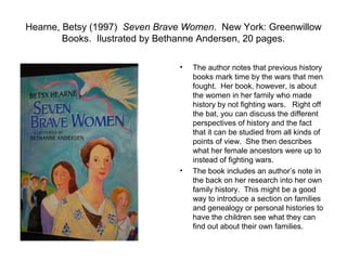 Hearne, Betsy (1997) Seven Brave Women. New York: Greenwillow
        Books. Ilustrated by Bethanne Andersen, 20 pages.

                               •   The author notes that previous history
                                   books mark time by the wars that men
                                   fought. Her book, however, is about
                                   the women in her family who made
                                   history by not fighting wars. Right off
                                   the bat, you can discuss the different
                                   perspectives of history and the fact
                                   that it can be studied from all kinds of
                                   points of view. She then describes
                                   what her female ancestors were up to
                                   instead of fighting wars.
                               •   The book includes an author’s note in
                                   the back on her research into her own
                                   family history. This might be a good
                                   way to introduce a section on families
                                   and genealogy or personal histories to
                                   have the children see what they can
                                   find out about their own families.
 