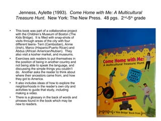Jenness, Aylette (1993). Come Home with Me: A Multicultural
    Treasure Hunt. New York: The New Press. 48 pgs. 2nd-5th grade

•   This book was part of a collaborative project
    with the Children’s Museum of Boston (The
    Kids Bridge). It is filled with snap-shots of
    visits through areas of the city with four
    different teens- Terri (Cambodian), Annie
    (Irish), Marco (Hispanic/Puerto Rican) and
    Abdus (African American/Nubian). They
    also visit a kosher market, and museums.
•   Exercises ask readers to put themselves in
    the position of being in another country and
    not being able to speak the language, and
    discussing the simple things you couldn’t
    do. Another asks the reader to think about
    where their ancestors came from, and how
    they got to America.
•   It also includes ideas of how to explore the
    neighborhoods in the reader’s own city and
    activities to guide that study, including
    making a video.
•   There is a glossary in the back of words and
    phrases found in the book which may be
    new to readers.
 