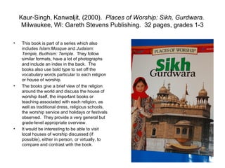 Kaur-Singh, Kanwaljit, (2000). Places of Worship: Sikh, Gurdwara.
     Milwaukee, WI: Gareth Stevens Publishing. 32 pages, grades 1-3

•    This book is part of a series which also
     includes Islam:Mosque and Judaism:
     Temple, Budhism: Temple. They follow
     similar formats, have a lot of photographs
     and include an index in the back. The
     books also use bold type to set off the
     vocabulary words particular to each religion
     or house of worship.
•    The books give a brief view of the religion
     around the world and discuss the house of
     worship itself, the important books or
     teaching associated with each religion, as
     well as traditional dress, religious schools,
     the worship service and holidays or festivals
     observed. They provide a very general but
     grade-level appropriate overview.
•    It would be interesting to be able to visit
     local houses of worship discussed (if
     possible), either in person, or virtually, to
     compare and contrast with the book.
 