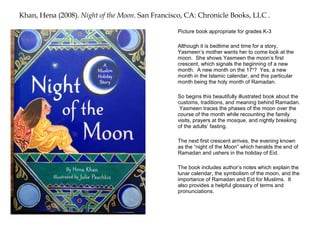 Khan, Hena (2008). Night of the Moon. San Francisco, CA: Chronicle Books, LLC .

                                                 Picture book appropriate for grades K-3

                                                 Although it is bedtime and time for a story,
                                                 Yasmeen’s mother wants her to come look at the
                                                 moon. She shows Yasmeen the moon’s first
                                                 crescent, which signals the beginning of a new
                                                 month. A new month on the 17 th? Yes, a new
                                                 month in the Islamic calendar, and this particular
                                                 month being the holy month of Ramadan.

                                                 So begins this beautifully illustrated book about the
                                                 customs, traditions, and meaning behind Ramadan.
                                                  Yasmeen traces the phases of the moon over the
                                                 course of the month while recounting the family
                                                 visits, prayers at the mosque, and nightly breaking
                                                 of the adults’ fasting.

                                                 The next first crescent arrives, the evening known
                                                 as the “night of the Moon” which heralds the end of
                                                 Ramadan and ushers in the holiday of Eid.

                                                 The book includes author’s notes which explain the
                                                 lunar calendar, the symbolism of the moon, and the
                                                 importance of Ramadan and Eid for Muslims. It
                                                 also provides a helpful glossary of terms and
                                                 pronunciations.
 