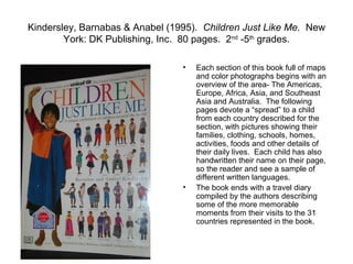 Kindersley, Barnabas & Anabel (1995). Children Just Like Me. New
        York: DK Publishing, Inc. 80 pages. 2nd -5th grades.

                                 •   Each section of this book full of maps
                                     and color photographs begins with an
                                     overview of the area- The Americas,
                                     Europe, Africa, Asia, and Southeast
                                     Asia and Australia. The following
                                     pages devote a “spread” to a child
                                     from each country described for the
                                     section, with pictures showing their
                                     families, clothing, schools, homes,
                                     activities, foods and other details of
                                     their daily lives. Each child has also
                                     handwritten their name on their page,
                                     so the reader and see a sample of
                                     different written languages.
                                 •   The book ends with a travel diary
                                     compiled by the authors describing
                                     some of the more memorable
                                     moments from their visits to the 31
                                     countries represented in the book.
 