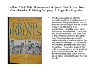 LeShan, Eda (1984). Grandparents, A Special Kind of Love. New
 York: Macmillan Publishing Company. 119 pgs. 4th – 6th grades.

                                •   This book is written by a family
                                    counselor and tries to explain some of
                                    the reasons why grandparents can be
                                    wonderful and loving as well as critical
                                    or seem so different to their
                                    grandchildren. Just like in any other
                                    relationship, emotions are complicated
                                    and no one is perfect. The book tries
                                    to show that grandparents bring their
                                    own histories and perspectives to
                                    modern situations, and sometimes the
                                    way they were brought up clashes with
                                    the way their grandchildren are being
                                    brought up. The author suggest that
                                    children ask questions about what their
                                    grandparents have seen and what
                                    their childhoods were like in order to
                                    gain a better understanding of them as
                                    people.
 