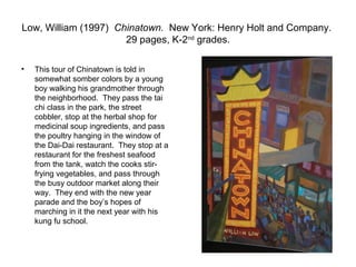 Low, William (1997) Chinatown. New York: Henry Holt and Company.
                      29 pages, K-2nd grades.

•   This tour of Chinatown is told in
    somewhat somber colors by a young
    boy walking his grandmother through
    the neighborhood. They pass the tai
    chi class in the park, the street
    cobbler, stop at the herbal shop for
    medicinal soup ingredients, and pass
    the poultry hanging in the window of
    the Dai-Dai restaurant. They stop at a
    restaurant for the freshest seafood
    from the tank, watch the cooks stir-
    frying vegetables, and pass through
    the busy outdoor market along their
    way. They end with the new year
    parade and the boy’s hopes of
    marching in it the next year with his
    kung fu school.
 