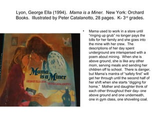 Lyon, George Ella (1994). Mama is a Miner. New York: Orchard
Books. Illustrated by Peter Catalanotto, 28 pages. K- 3rd grades.

                                 •   Mama used to work in a store until
                                     “ringing up grub” no longer pays the
                                     bills for her family and she goes into
                                     the mine with her crew. The
                                     descriptions of her day spent
                                     underground are interspersed with a
                                     poem about mining. When she is
                                     above ground, she is like any other
                                     mom, serving meals and sending her
                                     children off to school. There is danger,
                                     but Mama’s mantra of “safety first” will
                                     get her through until the second half of
                                     her shift when she starts “digging for
                                     home.” Mother and daughter think of
                                     each other throughout their day- one
                                     above ground and one underneath,
                                     one in gym class, one shoveling coal.
 