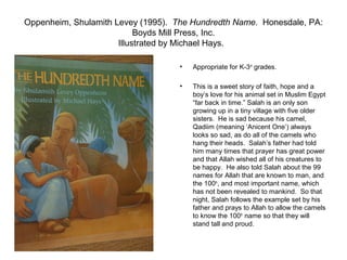 Oppenheim, Shulamith Levey (1995). The Hundredth Name. Honesdale, PA:
                           Boyds Mill Press, Inc.
                      Illustrated by Michael Hays.

                                   •   Appropriate for K-3rd grades.

                                   •   This is a sweet story of faith, hope and a
                                       boy’s love for his animal set in Muslim Egypt
                                       “far back in time.” Salah is an only son
                                       growing up in a tiny village with five older
                                       sisters. He is sad because his camel,
                                       Qadiim (meaning ‘Anicent One’) always
                                       looks so sad, as do all of the camels who
                                       hang their heads. Salah’s father had told
                                       him many times that prayer has great power
                                       and that Allah wished all of his creatures to
                                       be happy. He also told Salah about the 99
                                       names for Allah that are known to man, and
                                       the 100th, and most important name, which
                                       has not been revealed to mankind. So that
                                       night, Salah follows the example set by his
                                       father and prays to Allah to allow the camels
                                       to know the 100th name so that they will
                                       stand tall and proud.
 