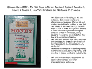 Otfinoski, Steve (1996). The Kid’s Guide to Money: Earning it, Saving It, Spending It,
     Growing It, Sharing It. New York: Scholastic, Inc. 128 Pages. 4th-6th grades


                                            •   This book is all about money as the title
                                                indicates. It discusses how to save
                                                allowances and suggests different job and
                                                product possibilities for children to earn their
                                                own money. It also goes through the basic
                                                steps of how to make a budget and become
                                                a smart consumer by understanding the
                                                aims and tactics of advertisers, using
                                                coupons, researching products before they
                                                buy, and comparison shopping.
                                            •   The book also explains how banks and their
                                                different accounts and basic products work
                                                (savings account, checking account, ATM
                                                cards, etc.)
                                            •   There are also chapters on donating money
                                                to charitable causes, borrowing money, and
                                                investing in stocks, bonds and mutual funds.

                                            •   The book includes helpful appendices on
                                                additional references, consumer
                                                organizations and a glossary.
 