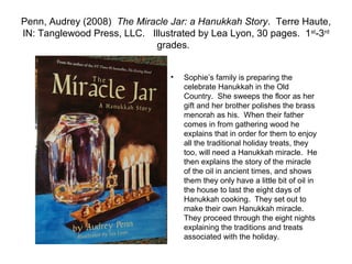 Penn, Audrey (2008) The Miracle Jar: a Hanukkah Story. Terre Haute,
IN: Tanglewood Press, LLC. Illustrated by Lea Lyon, 30 pages. 1st-3rd
                             grades.


                                 •   Sophie’s family is preparing the
                                     celebrate Hanukkah in the Old
                                     Country. She sweeps the floor as her
                                     gift and her brother polishes the brass
                                     menorah as his. When their father
                                     comes in from gathering wood he
                                     explains that in order for them to enjoy
                                     all the traditional holiday treats, they
                                     too, will need a Hanukkah miracle. He
                                     then explains the story of the miracle
                                     of the oil in ancient times, and shows
                                     them they only have a little bit of oil in
                                     the house to last the eight days of
                                     Hanukkah cooking. They set out to
                                     make their own Hanukkah miracle.
                                     They proceed through the eight nights
                                     explaining the traditions and treats
                                     associated with the holiday.
 