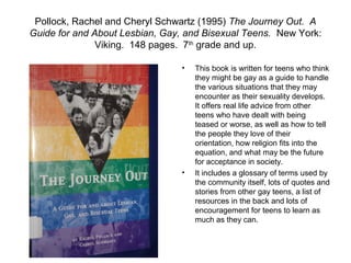 Pollock, Rachel and Cheryl Schwartz (1995) The Journey Out. A
Guide for and About Lesbian, Gay, and Bisexual Teens. New York:
               Viking. 148 pages. 7th grade and up.

                                •   This book is written for teens who think
                                    they might be gay as a guide to handle
                                    the various situations that they may
                                    encounter as their sexuality develops.
                                    It offers real life advice from other
                                    teens who have dealt with being
                                    teased or worse, as well as how to tell
                                    the people they love of their
                                    orientation, how religion fits into the
                                    equation, and what may be the future
                                    for acceptance in society.
                                •   It includes a glossary of terms used by
                                    the community itself, lots of quotes and
                                    stories from other gay teens, a list of
                                    resources in the back and lots of
                                    encouragement for teens to learn as
                                    much as they can.
 
