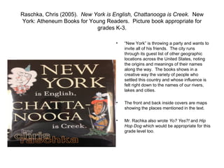 Raschka, Chris (2005). New York is English, Chattanooga is Creek. New
York: Atheneum Books for Young Readers. Picture book appropriate for
                            grades K-3.

                                    •   “New York” is throwing a party and wants to
                                        invite all of his friends. The city runs
                                        through its guest list of other geographic
                                        locations across the United States, noting
                                        the origins and meanings of their names
                                        along the way. The books shows in a
                                        creative way the variety of people who
                                        settled this country and whose influence is
                                        felt right down to the names of our rivers,
                                        lakes and cities.

                                    •   The front and back inside covers are maps
                                        showing the places mentioned in the text.

                                    •   Mr. Rachka also wrote Yo? Yes?! and Hip
                                        Hop Dog which would be appropriate for this
                                        grade level too.
 