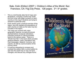 Sale, Colin (Editor) (2007 ) Children’s Atlas of the World. San
       Francisco, CA: Fog City Press. 128 pages. 3rd- 5th grades.

•   This is a kid-friendly atlas full of maps and
    illustrations, including a world map inside
    the front cover with page numbers on each
    country on the map if students are trying to
    research a particular area.
•   Each section gives a textual overview of the
    region, plus the capitals and populations of
    each country (or state as the case may be)
    included in the region.
•   The maps are covered with major
    geographic features, as well as pictorial
    representations of popular attractions,
    important products or cultural activities
    found in the various areas. There is a
    “World Fact File” in the back which provides
    general statistics, (area, population) and
    main languages, religions, currency, and
    exports, as well as a pronunciation of the
    country name.
•   It could be interesting to compare and
    contrast this edition with a current edition to
    see how the world may or may not have
    changed, and discuss any changes found.
 