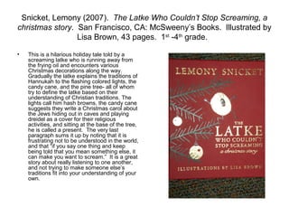 Snicket, Lemony (2007). The Latke Who Couldn’t Stop Screaming, a
christmas story. San Francisco, CA: McSweeny’s Books. Illustrated by
                 Lisa Brown, 43 pages. 1st -4th grade.

•   This is a hilarious holiday tale told by a
    screaming latke who is running away from
    the frying oil and encounters various
    Christmas decorations along the way.
    Gradually the latke explains the traditions of
    Hannukah to the flashing colored lights, the
    candy cane, and the pine tree- all of whom
    try to define the latke based on their
    understanding of Christian traditions. The
    lights call him hash browns, the candy cane
    suggests they write a Christmas carol about
    the Jews hiding out in caves and playing
    dreidel as a cover for their religious
    activities, and sitting at the base of the tree,
    he is called a present. The very last
    paragraph sums it up by noting that it is
    frustrating not to be understood in the world,
    and that “if you say one thing and keep
    being told that you mean something else, it
    can make you want to scream.” It is a great
    story about really listening to one another,
    and not trying to make someone else’s
    traditions fit into your understanding of your
    own.
 