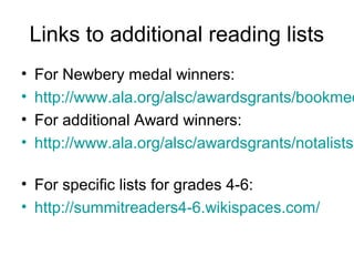 Links to additional reading lists
•   For Newbery medal winners:
•   http://www.ala.org/alsc/awardsgrants/bookmed
•   For additional Award winners:
•   http://www.ala.org/alsc/awardsgrants/notalists

• For specific lists for grades 4-6:
• http://summitreaders4-6.wikispaces.com/
 