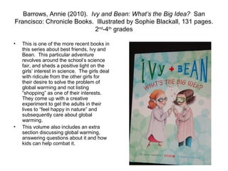 Barrows, Annie (2010). Ivy and Bean: What’s the Big Idea? San
Francisco: Chronicle Books. Illustrated by Sophie Blackall, 131 pages.
                            2nd-4th grades

•   This is one of the more recent books in
    this series about best friends, Ivy and
    Bean. This particular adventure
    revolves around the school’s science
    fair, and sheds a positive light on the
    girls’ interest in science. The girls deal
    with ridicule from the other girls for
    their desire to solve the problem of
    global warming and not listing
    “shopping” as one of their interests.
    They come up with a creative
    experiment to get the adults in their
    lives to “feel happy in nature” and
    subsequently care about global
    warming.
•   This volume also includes an extra
    section discussing global warming,
    answering questions about it and how
    kids can help combat it.
 
