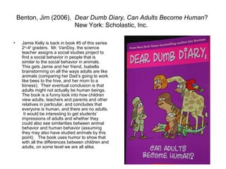 Benton, Jim (2006). Dear Dumb Diary, Can Adults Become Human?
                        New York: Scholastic, Inc.

•    Jamie Kelly is back in book #5 of this series
     2nd-4th graders. Mr. VanDoy, the science
     teacher assigns a social studies project to
     find a social behavior in people that is
     similar to the social behavior in animals.
     This gets Jamie and her friend, Isabella
     brainstorming on all the ways adults are like
     animals (comparing her Dad’s going to work
     like bees to the hive, and her mom to a
     lioness). Their eventual conclusion is that
     adults might not actually be human beings.
     The book is a funny look into how children
     view adults, teachers and parents and other
     relatives in particular, and concludes that
     everyone is human, and there are no adults.
      It would be interesting to get students’
     impressions of adults and whether they
     could also see similarities between animal
     behavior and human behavior (assuming
     they may also have studied animals by this
     point). The book uses humor to show that
     with all the differences between children and
     adults, on some level we are all alike.
 