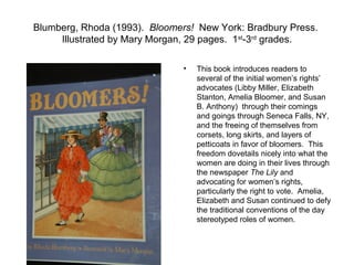 Blumberg, Rhoda (1993). Bloomers! New York: Bradbury Press.
     Illustrated by Mary Morgan, 29 pages. 1st-3rd grades.

                               •   This book introduces readers to
                                   several of the initial women’s rights’
                                   advocates (Libby Miller, Elizabeth
                                   Stanton, Amelia Bloomer, and Susan
                                   B. Anthony) through their comings
                                   and goings through Seneca Falls, NY,
                                   and the freeing of themselves from
                                   corsets, long skirts, and layers of
                                   petticoats in favor of bloomers. This
                                   freedom dovetails nicely into what the
                                   women are doing in their lives through
                                   the newspaper The Lily and
                                   advocating for women’s rights,
                                   particularly the right to vote. Amelia,
                                   Elizabeth and Susan continued to defy
                                   the traditional conventions of the day
                                   stereotyped roles of women.
 