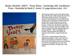 Boelts, Maribeth (2007). Those Shoes. Cambridge, MA: Candlewick
  Press. Illustrated by Noah Z. Jones, 31 page picture book. K-2

                                 •   Jeremy just wants a pair of the black high-
                                     tops with the two white stripes like all of the
                                     other boys seem to have in his school.
                                     Jeremy’s grandmother cannot afford them,
                                     so they scour thrift stores until the find the
                                     perfect pair, except they are too small.
                                     Jeremy buys them anyway with his own
                                     money. In the end, he cannot wear them,
                                     but knows Antonio’s feet are smaller, and
                                     Jeremy notices the tape holding Antonio’s
                                     shoes together. After a struggle with
                                     himself, Jeremy leaves the shoes on
                                     Antonio’s front porch, rings the bell and
                                     runs.
                                 •   This book is a great lesson about the
                                     difference between “need” and “want” as
                                     well as how giving to someone in need,
                                     even when that means giving up something
                                     you think is important to you, can have
                                     unexpected benefits, like gaining a new
                                     friend.
 