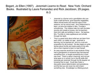 Bogart, Jo Ellen (1997). Jeremiah Learns to Read. New York: Orchard
Books. Illustrated by Laura Fernandez and Rick Jacobson, 29 pages.
                                 K-3

                                  •   Jeremiah is a farmer and a grandfather who can
                                      build a split-rail fence, grow beautiful vegetables,
                                      follow animal tracks and read the signs of the
                                      seasons, but he cannot read. He is determined to
                                      learn, so joins the children in Mrs. Trumble’s
                                      schoolhouse. The children help him with the letter
                                      sounds and vowels at recess, and he teachers
                                      them bird calls and whitling in return. He teaches
                                      Mrs. Trumble to make applesauce and whistle
                                      through her teeth.
                                  •   This is a great book about what we can learn from
                                      each other, no matter our age. Jeremiah is
                                      learning, but he teaches too, and it is a win-win
                                      proposition for all involved. He also begins to write
                                      stories about his life and reads poetry to his wife,
                                      who is then inspired to learn to read herself.
                                  •   An easy exercise would be to ask students if they
                                      had a grandparent or someone they had learned
                                      something from, or taught something too in their
                                      own lives. There is value in learning, and not just
                                      what goes on in school, but in the life skills that
                                      obviously got Jeremiah through his life despite not
                                      knowing how to read. Could also foster a
                                      discussion about determination and persistence,
                                      and the fact you are never too old to learn
                                      something new. Knowledge is a lifelong pursuit.
 
