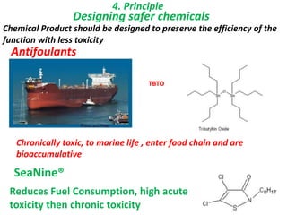 4. Principle
Designing safer chemicals
Antifoulants
Chronically toxic, to marine life , enter food chain and are
bioaccumulative
TBTO
SeaNine®
Reduces Fuel Consumption, high acute
toxicity then chronic toxicity
Chemical Product should be designed to preserve the efficiency of the
function with less toxicity
 