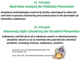 11. Principle
Real-time analysis for Pollution Prevention
Analytical methodologies need to be further developed to allow for
real-time in-process monitoring and control prior to the formation of
hazardous substances.
12. Principle
Substances and the form of a substance used in a chemical process
should be chosen so as to minimize the potential for chemical
accidents, including releases, explosions, and fires.
Inherently Safer Chemistry for Accident Prevention
 