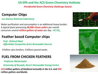 US EPA and the ACS Green Chemistry Institute
Computer Chips
Water purification and consumption is an additional heavy burden.
A typical plant processing 40,000 silicon wafers per month
consumes several million gallons of water per day. –SC CO2
Los Alamos National Laboratory
Presidential Green Chemistry Challenge Award.
8 billion–plus broilers, 3 billions pound waste.
Feather based Computer chips
Prof . Richard Wool
Affordable Composites from Renewable Sources
University of Nevada, Reno’s Renewable Energy Centre
FUEL FROM CHICKEN FEATHERS
Professor Manoranjan
153 million gallons of biodiesel annually in the U.S. and 593
million gallons worldwide.
 