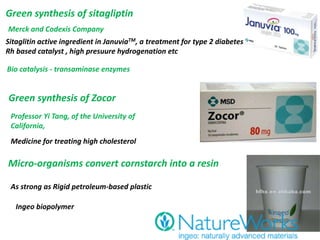Green synthesis of sitagliptin
Merck and Codexis Company
Sitaglitin active ingredient in JanuviaTM, a treatment for type 2 diabetes
Rh based catalyst , high presuure hydrogenation etc
Bio catalysis - transaminase enzymes
Green synthesis of Zocor
Medicine for treating high cholesterol
Professor Yi Tang, of the University of
California,
Micro-organisms convert cornstarch into a resin
As strong as Rigid petroleum-based plastic
Ingeo biopolymer
 
