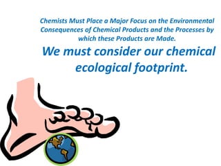 Chemists Must Place a Major Focus on the Environmental
Consequences of Chemical Products and the Processes by
which these Products are Made.
We must consider our chemical
ecological footprint.
 