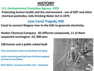 U.S. Environmental Protection Agency -1970
Protecting human health and the environment - use of DDT and other
chemical pesticides, Safe Drinking Water Act in 1974
HISTORY
Love Canal Tragedy, NW
Canal to connect Niagara river to the falls to generate electricity.
Hooker Chemical Company - 82 different compounds, 11 of them
suspected carcinogens -22, 000 tons
100 homes and a public school built
Trees and gardens were turning black and dying
entire swimming pool had been had been popped
up from its foundation
birth defects, increase of white cells – leukaemia
 