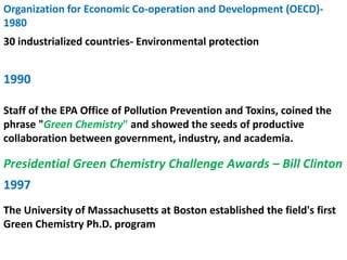 Organization for Economic Co-operation and Development (OECD)-
1980
30 industrialized countries- Environmental protection
Staff of the EPA Office of Pollution Prevention and Toxins, coined the
phrase "Green Chemistry" and showed the seeds of productive
collaboration between government, industry, and academia.
Presidential Green Chemistry Challenge Awards – Bill Clinton
1990
1997
The University of Massachusetts at Boston established the field's first
Green Chemistry Ph.D. program
 