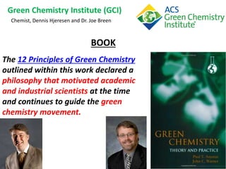 Green Chemistry Institute (GCI)
Chemist, Dennis Hjeresen and Dr. Joe Breen
The 12 Principles of Green Chemistry
outlined within this work declared a
philosophy that motivated academic
and industrial scientists at the time
and continues to guide the green
chemistry movement.
BOOK
 