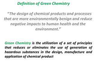 “The design of chemical products and processes
that are more environmentally benign and reduce
negative impacts to human health and the
environment.”
Definition of Green Chemistry
Green Chemistry is the utilization of a set of principles
that reduces or eliminates the use of generation of
hazardous substances in the design, manufacture and
application of chemical product
 