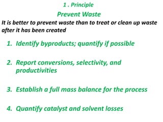 1 . Principle
Prevent Waste
It is better to prevent waste than to treat or clean up waste
after it has been created
1. Identify byproducts; quantify if possible
2. Report conversions, selectivity, and
productivities
3. Establish a full mass balance for the process
4. Quantify catalyst and solvent losses
 