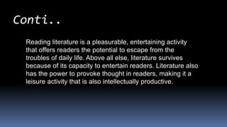 Reading literature is a pleasurable, entertaining activity
that offers readers the potential to escape from the
troubles of daily life. Above all else, literature survives
because of its capacity to entertain readers. Literature also
has the power to provoke thought in readers, making it a
leisure activity that is also intellectually productive.
Conti..
 