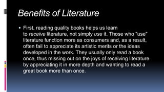 Benefits of Literature
 First, reading quality books helps us learn
to receive literature, not simply use it. Those who "use"
literature function more as consumers and, as a result,
often fail to appreciate its artistic merits or the ideas
developed in the work. They usually only read a book
once, thus missing out on the joys of receiving literature
by appreciating it in more depth and wanting to read a
great book more than once.
 