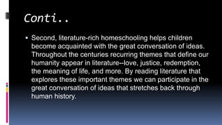 Conti..
 Second, literature-rich homeschooling helps children
become acquainted with the great conversation of ideas.
Throughout the centuries recurring themes that define our
humanity appear in literature--love, justice, redemption,
the meaning of life, and more. By reading literature that
explores these important themes we can participate in the
great conversation of ideas that stretches back through
human history.
 