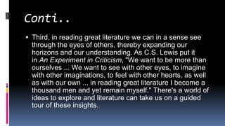 Conti..
 Third, in reading great literature we can in a sense see
through the eyes of others, thereby expanding our
horizons and our understanding. As C.S. Lewis put it
in An Experiment in Criticism, "We want to be more than
ourselves ... We want to see with other eyes, to imagine
with other imaginations, to feel with other hearts, as well
as with our own ... in reading great literature I become a
thousand men and yet remain myself." There's a world of
ideas to explore and literature can take us on a guided
tour of these insights.
 
