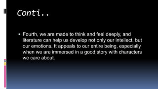 Conti..
 Fourth, we are made to think and feel deeply, and
literature can help us develop not only our intellect, but
our emotions. It appeals to our entire being, especially
when we are immersed in a good story with characters
we care about.
 