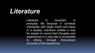 Literature is important in
everyday life because it connects
individuals with larger truths and ideas
in a society. Literature creates a way
for people to record their thoughts and
experiences in a way that is accessible
to others, through fictionalized
accounts of the experience.
Literature
 