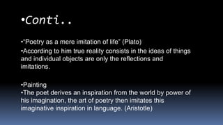 •Conti..
•“Poetry as a mere imitation of life” (Plato)
•According to him true reality consists in the ideas of things
and individual objects are only the reflections and
imitations.
•Painting
•The poet derives an inspiration from the world by power of
his imagination, the art of poetry then imitates this
imaginative inspiration in language. (Aristotle)
 