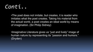 Conti..
•The poet does not imitate, but creates, it is reader who
imitates what the poet creates. Taking his material from
the actual world, a poet creates an ideal world by means
of imagination. (Sir Philip Sidney)
•Imaginative Literature gives us “just and lively” image of
human nature by representing its “passion and humors.”
(Dryden)
 