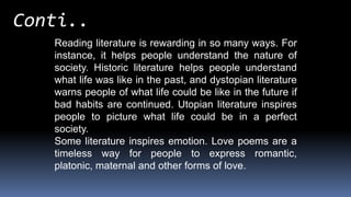 Reading literature is rewarding in so many ways. For
instance, it helps people understand the nature of
society. Historic literature helps people understand
what life was like in the past, and dystopian literature
warns people of what life could be like in the future if
bad habits are continued. Utopian literature inspires
people to picture what life could be in a perfect
society.
Some literature inspires emotion. Love poems are a
timeless way for people to express romantic,
platonic, maternal and other forms of love.
Conti..
 