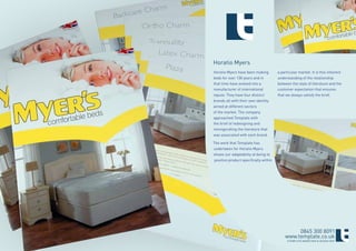 Horatio Myers
Horatio Myers have been making          a particular market. It is this inherent
beds for over 130 years and in          understanding of the relationship
that time have evolved into a           between the style of literature and the
manufacturer of international           customer expectation that ensures
repute. They have four distinct         that we always satisfy the brief.
brands all with their own identity
aimed at different sectors
of the market. The company
approached Template with
the brief of redesigning and
reinvigorating the literature that
was associated with each brand.

The work that Template has
undertaken for Horatio Myers
shows our adaptability at being to
 position product specifically within




                                                 0845 300 8091
                                            www.template.co.uk
                                             ©TEMPLATE MARKETING & DESIGN 2009
 