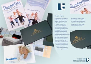 Horatio Myers
At the top end of the market is       We produced a series of cards
the Staples range that exudes         showcasing the various beds in a
panache, style and was given          fun A5 wallet. At the budget end
the Royal Warrant by George           is the Myers range for which we
V. Template reflected this            used a traditional folder design
quality by using a high end           with simple factual inserts.
Colorplan Brocade card with
gold foil blocking and excellent
photography. The result was
a brochure that felt expensive
to handle and looked fantastic.
Dunlopillo is aimed at a discerning
clientele who value comfort
over price. Template produced
a 24 page brochure with room
locations from all over the
 world. These aspirational sets
  were created in-house using
   Photoshop and proved highly
    popular. Slumberland is a
     family range aimed at old
       and young, big and small.




                                               0845 300 8091
                                          www.template.co.uk
                                           ©TEMPLATE MARKETING & DESIGN 2009
 