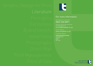 Graphic Design for Print
             Literature
             Packaging     For more information
                           Call Template for a quick chat on

                           0845 300 8091
            Exhibitions    Send us an email to the new business
                           and marketing team at
                           mickie@template.co.uk

         Brand Identity    Visit our website at
                           www.template.co.uk
                           Or post your enquiry to



            Advertising    Template Marketing & Design
                           17b Langley Drive
                           Kegworth
                           Derby



          Photography
                           DE74 2DN




            Direct Mail
    Print Management
          Point of Sale                                                0845 300 8091
                                                                  www.template.co.uk
                                                                  ©TEMPLATE MARKETING & DESIGN 2009
 