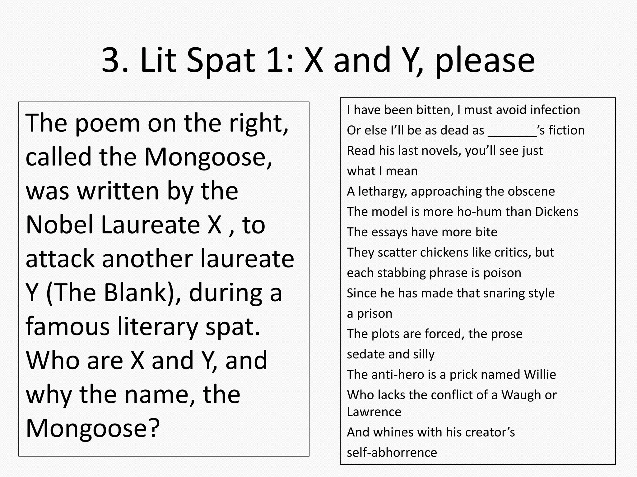 3. Lit Spat 1: X and Y, please
I have been bitten, I must avoid infection
Or else I’ll be as dead as _______’s fiction
Read his last novels, you’ll see just
what I mean
A lethargy, approaching the obscene
The model is more ho-hum than Dickens
The essays have more bite
They scatter chickens like critics, but
each stabbing phrase is poison
Since he has made that snaring style
a prison
The plots are forced, the prose
sedate and silly
The anti-hero is a prick named Willie
Who lacks the conflict of a Waugh or
Lawrence
And whines with his creator’s
self-abhorrence
The poem on the right,
called the Mongoose,
was written by the
Nobel Laureate X , to
attack another laureate
Y (The Blank), during a
famous literary spat.
Who are X and Y, and
why the name, the
Mongoose?
 