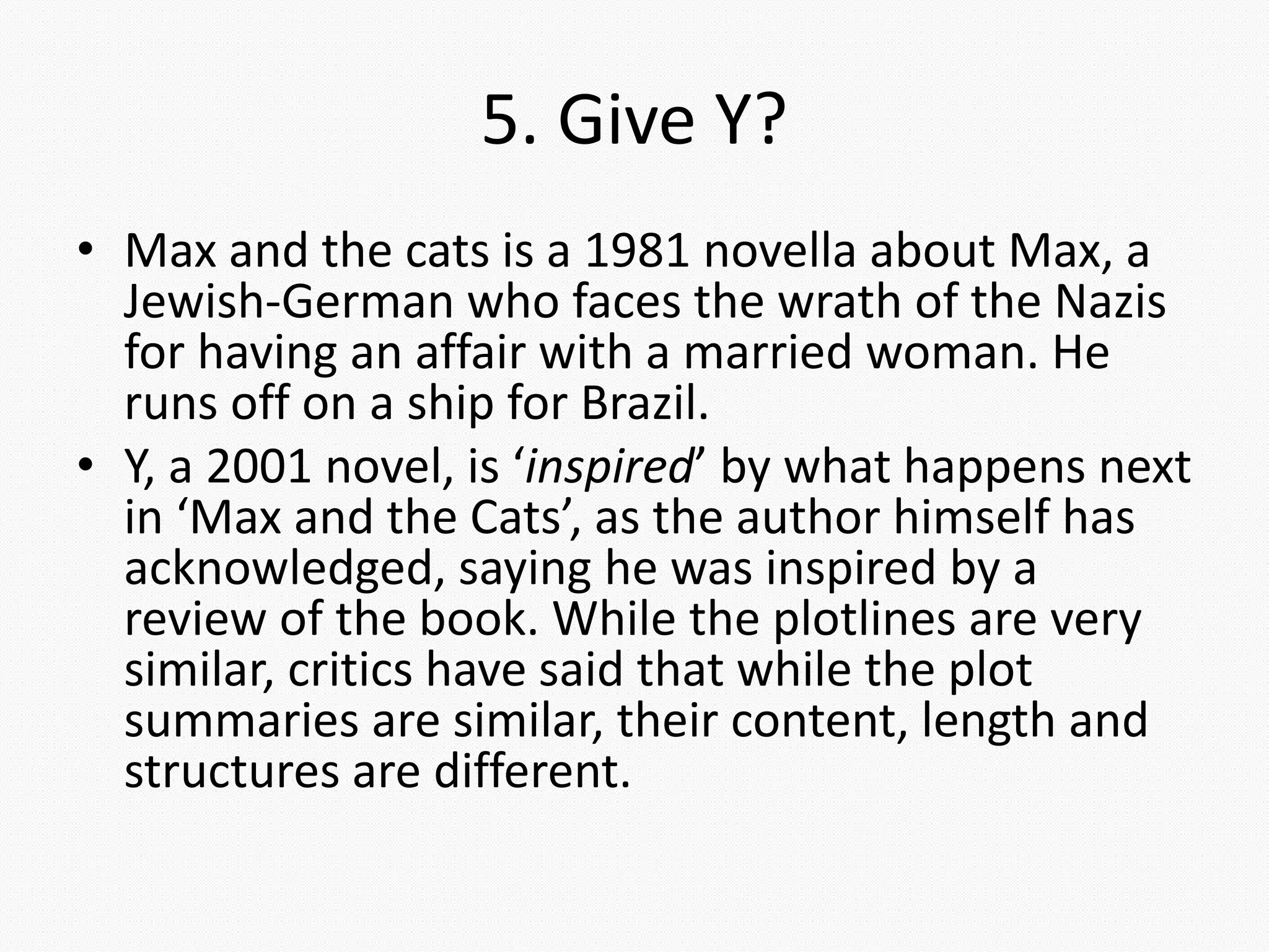 5. Give Y?
• Max and the cats is a 1981 novella about Max, a
Jewish-German who faces the wrath of the Nazis
for having an affair with a married woman. He
runs off on a ship for Brazil.
• Y, a 2001 novel, is ‘inspired’ by what happens next
in ‘Max and the Cats’, as the author himself has
acknowledged, saying he was inspired by a
review of the book. While the plotlines are very
similar, critics have said that while the plot
summaries are similar, their content, length and
structures are different.
 